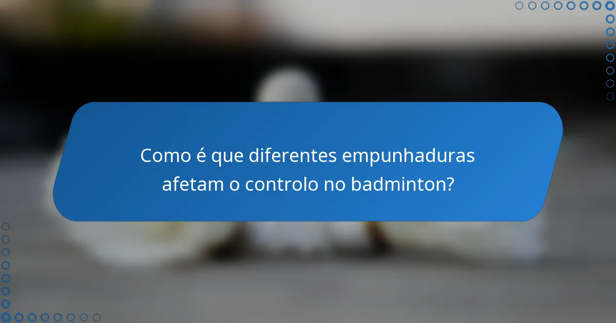 Como é que diferentes empunhaduras afetam o controlo no badminton?